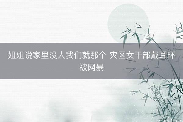 姐姐说家里没人我们就那个 灾区女干部戴耳环被网暴