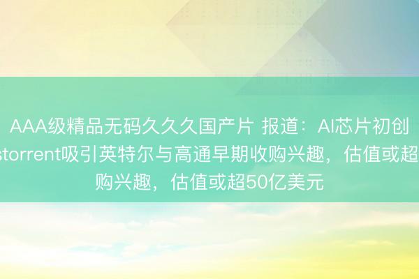 AAA级精品无码久久久国产片 报道：AI芯片初创公司Tenstorrent吸引英特尔与高通早期收购兴趣，估值或超50亿美元