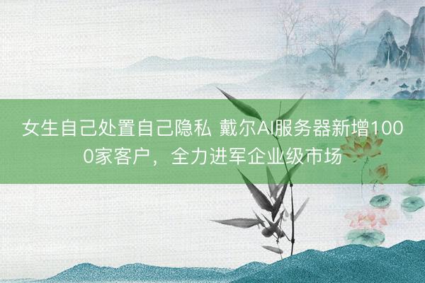 女生自己处置自己隐私 戴尔AI服务器新增1000家客户，<a href=