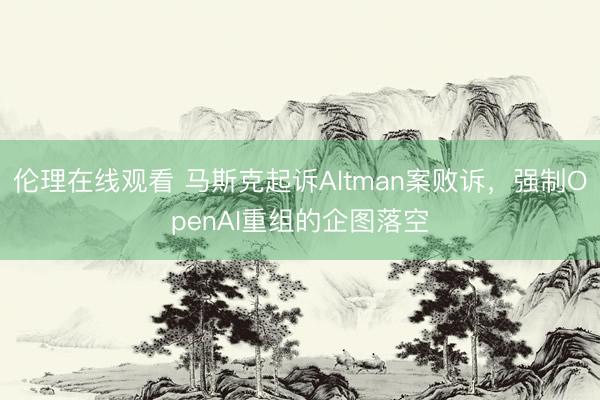 伦理在线观看 马斯克起诉Altman案败诉，强制OpenAI重组的企图落空