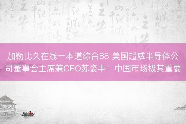 加勒比久在线一本道综合88 美国超威半导体公司董事会主席兼CEO苏姿丰：中国市场极其重要