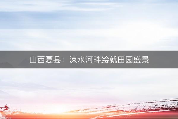 山西夏县：涑水河畔绘就田园盛景