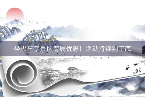 坐火车享景区专属优惠！活动持续到年底