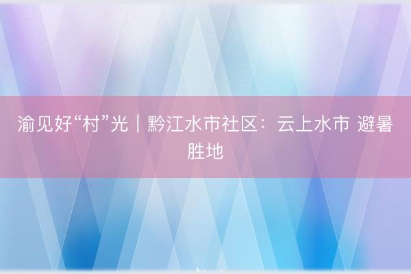 渝见好“村”光｜黔江水市社区：云上水市 避暑胜地