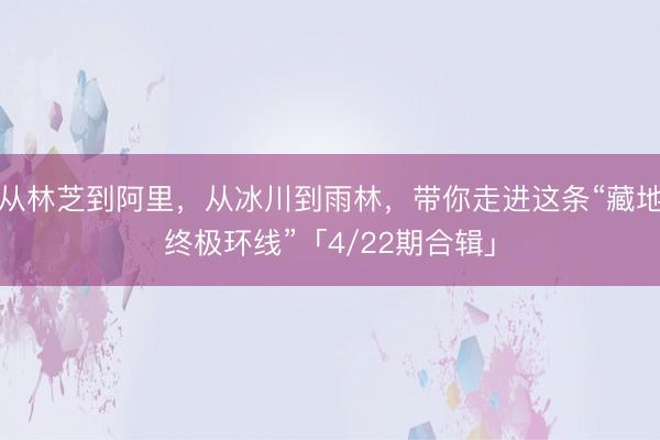 从林芝到阿里，从冰川到雨林，带你走进这条“藏地终极环线”「4/22期合辑」