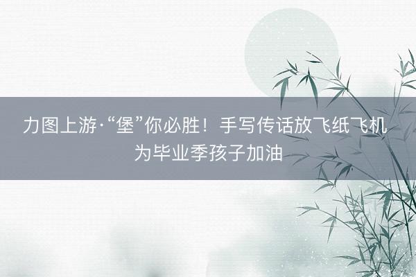 力图上游·“堡”你必胜！手写传话放飞纸飞机 为毕业季孩子加油