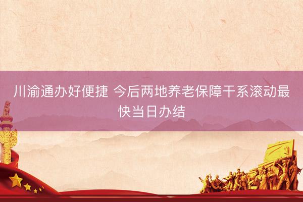 川渝通办好便捷 今后两地养老保障干系滚动最快当日办结