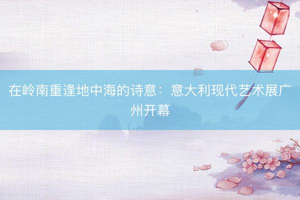 在岭南重逢地中海的诗意：意大利现代艺术展广州开幕