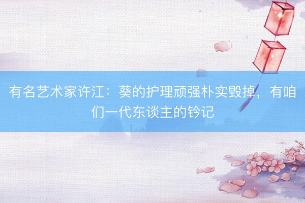 有名艺术家许江：葵的护理顽强朴实毁掉，有咱们一代东谈主的钤记