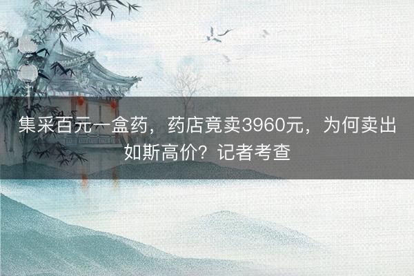 集采百元一盒药，药店竟卖3960元，为何卖出如斯高价？记者考查