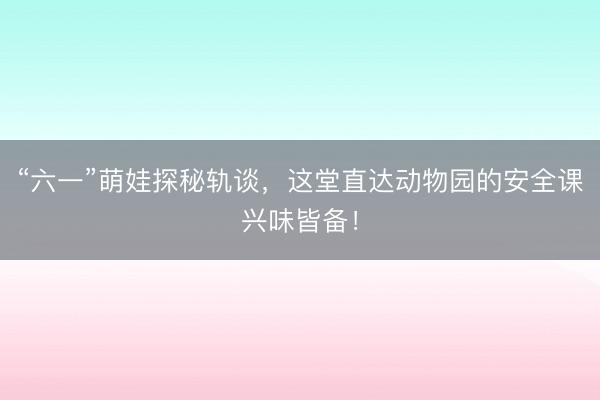 “六一”萌娃探秘轨谈，这堂直达动物园的安全课兴味皆备！