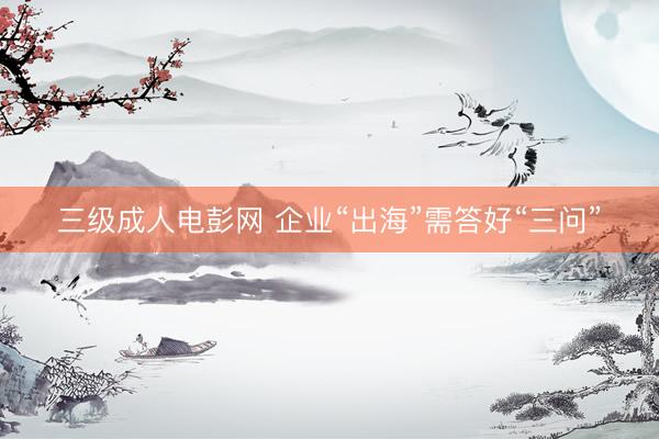 三级成人电彭网 企业“出海”需答好“三问”