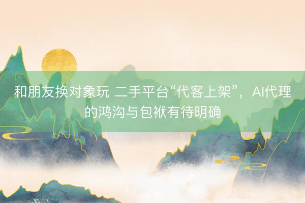 和朋友换对象玩 二手平台“代客上架”，AI代理的鸿沟与包袱有待明确