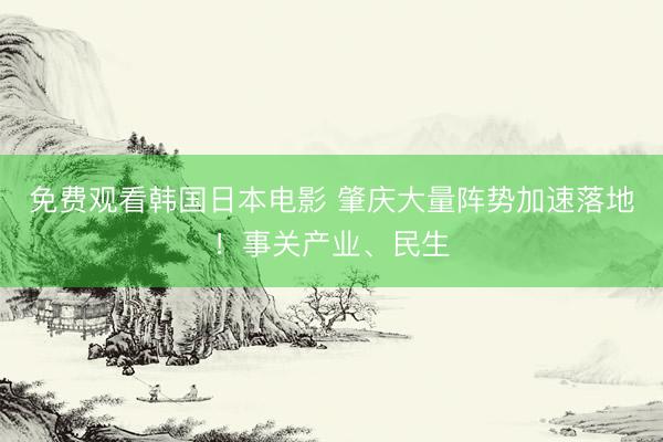 免费观看韩国日本电影 肇庆大量阵势加速落地！事关产业、民生