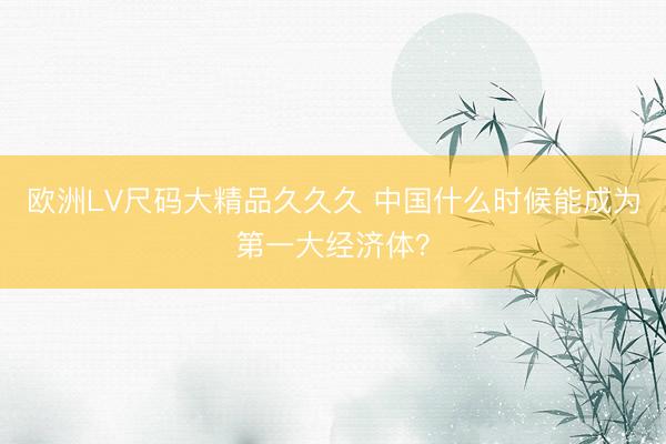 欧洲LV尺码大精品久久久 中国什么时候能成为第一大经济体？