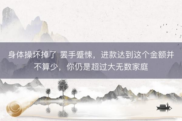 身体操坏掉了 罢手蹙悚，进款达到这个金额并不算少，你仍是超过大无数家庭
