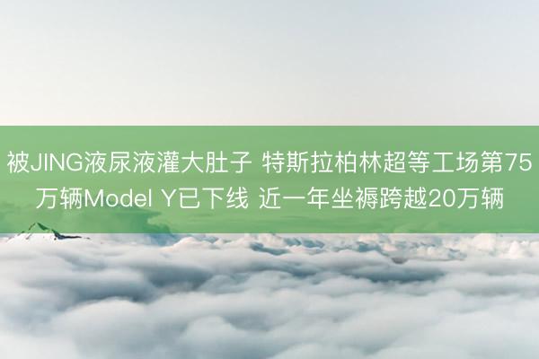 被JING液尿液灌大肚子 特斯拉柏林超等工场第75万辆Model Y已下线 近一年坐褥跨越20万辆