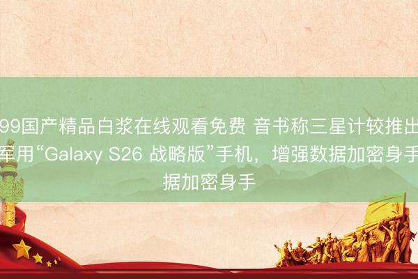 99国产精品白浆在线观看免费 音书称三星计较推出军用“Galaxy S26 战略版”手机，增强数据加密身手