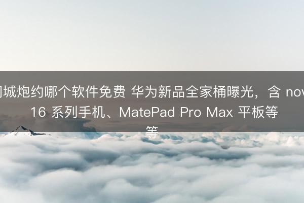 同城炮约哪个软件免费 华为新品全家桶曝光，含 nova 16 系列手机、MatePad Pro Max 平板等
