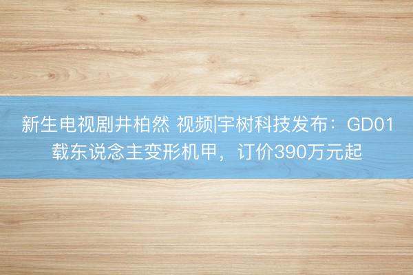 新生电视剧井柏然 视频|宇树科技发布：GD01载东说念主变形机甲，订价390万元起