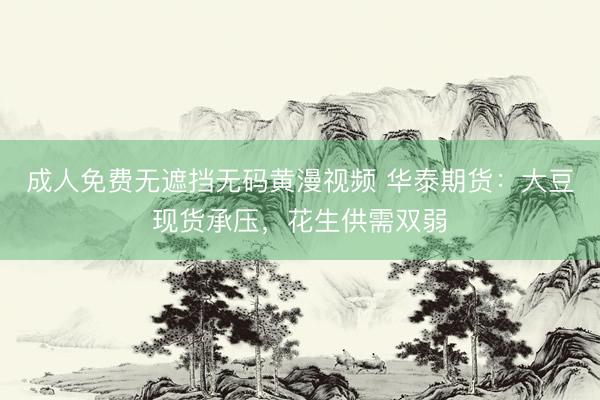 成人免费无遮挡无码黄漫视频 华泰期货：大豆现货承压，花生供需双弱