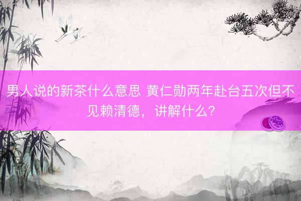 男人说的新茶什么意思 黄仁勋两年赴台五次但不见赖清德，讲解什么？