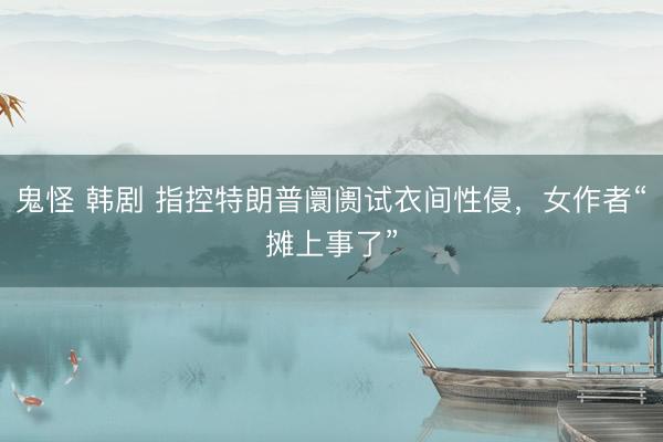 鬼怪 韩剧 指控特朗普阛阓试衣间性侵，女作者“摊上事了”