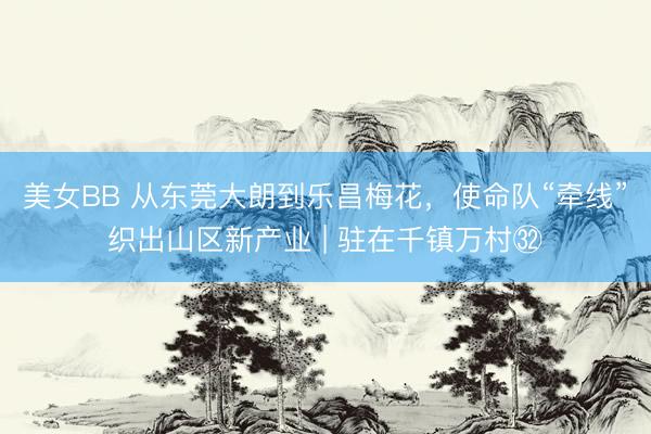 美女BB 从东莞大朗到乐昌梅花,使命队“牵线”织出山区新产业 | 驻在千镇万村㉜