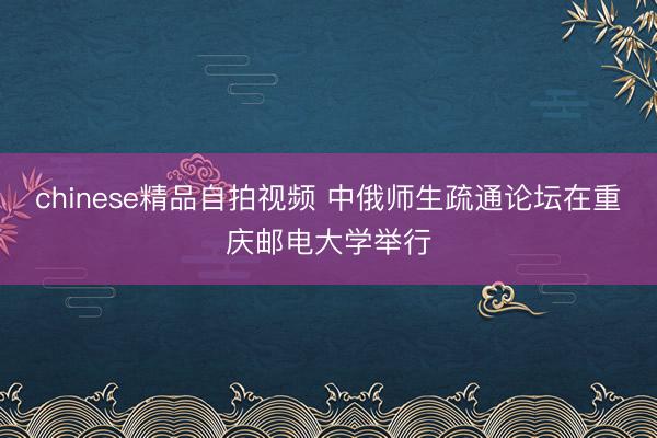chinese精品自拍视频 中俄师生疏通论坛在重庆邮电大学举行