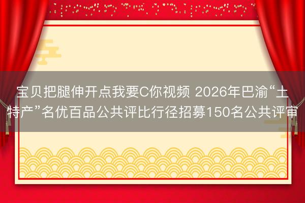 宝贝把腿伸开点我要C你视频 2026年巴渝“土特产”名优百品公共评比行径招募150名公共评审