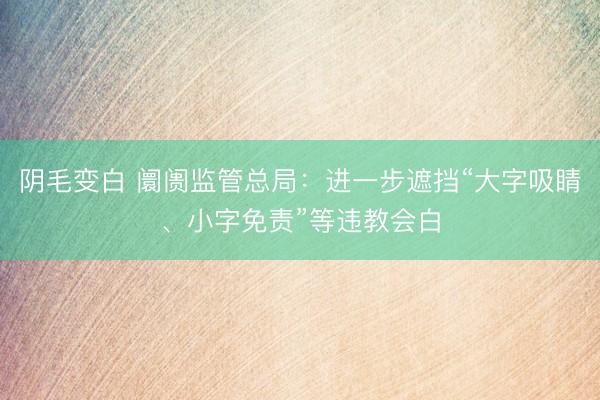 阴毛变白 阛阓监管总局：进一步遮挡“大字吸睛、小字免责”等违教会白