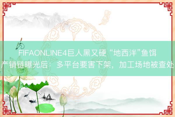 FIFAONLINE4巨人黑又硬 “地西泮”鱼饵产销链曝光后：多平台要害下架，加工场地被查处