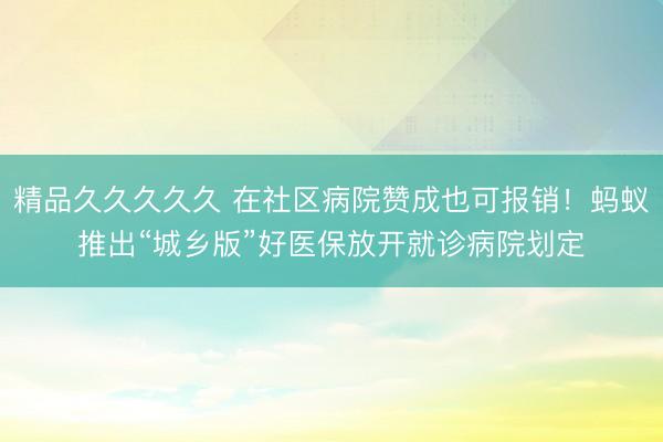 精品久久久久久 在社区病院赞成也可报销!蚂蚁推出“城乡版”好医保放开就诊病院划定