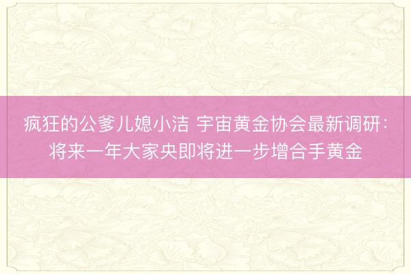 疯狂的公爹儿媳小洁 宇宙黄金协会最新调研：将来一年大家央即将进一步增合手黄金