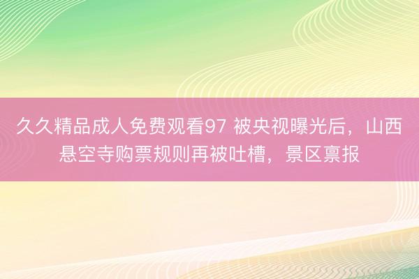 久久精品成人免费观看97 被央视曝光后，山西悬空寺购票规则再被吐槽，景区禀报