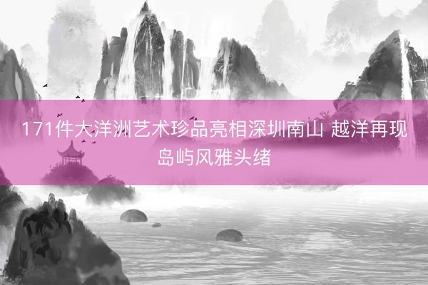 171件大洋洲艺术珍品亮相深圳南山 越洋再现岛屿风雅头绪