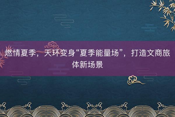 燃情夏季，天环变身“夏季能量场”，打造文商旅体新场景