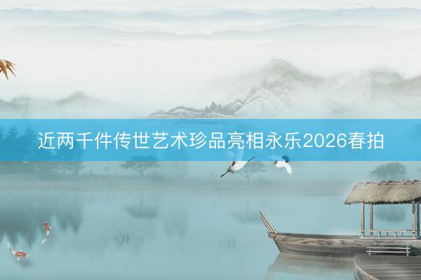 近两千件传世艺术珍品亮相永乐2026春拍