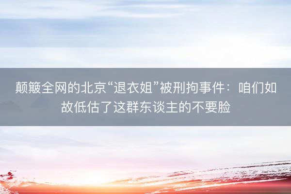 颠簸全网的北京“退衣姐”被刑拘事件：咱们如故低估了这群东谈主的不要脸