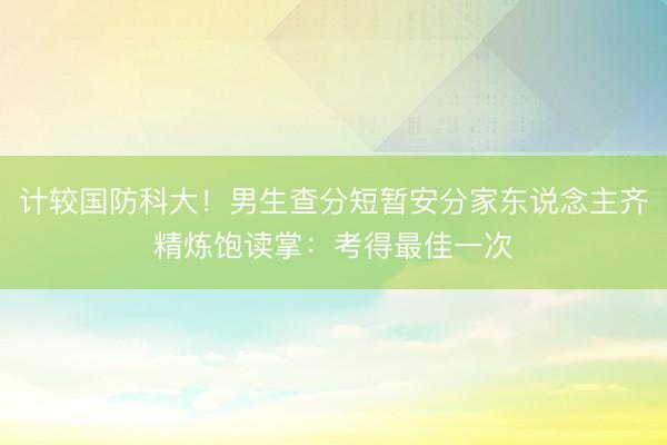 计较国防科大！男生查分短暂安分家东说念主齐精炼饱读掌：考得最佳一次